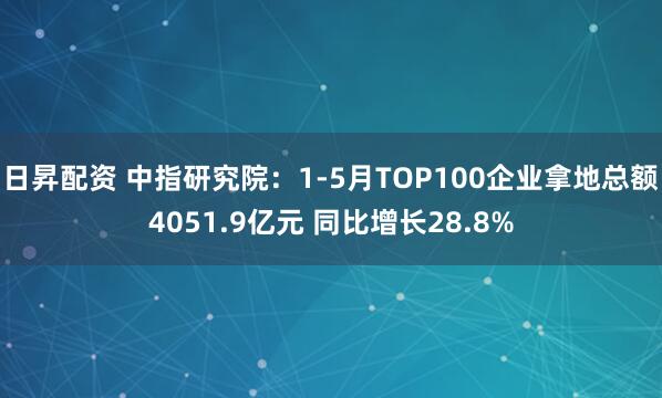日昇配资 中指研究院：1-5月TOP100企业拿地总额4051.9亿元 同比增长28.8%