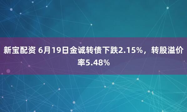 新宝配资 6月19日金诚转债下跌2.15%，转股溢价率5.48%