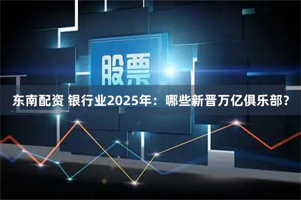 东南配资 银行业2025年：哪些新晋万亿俱乐部？
