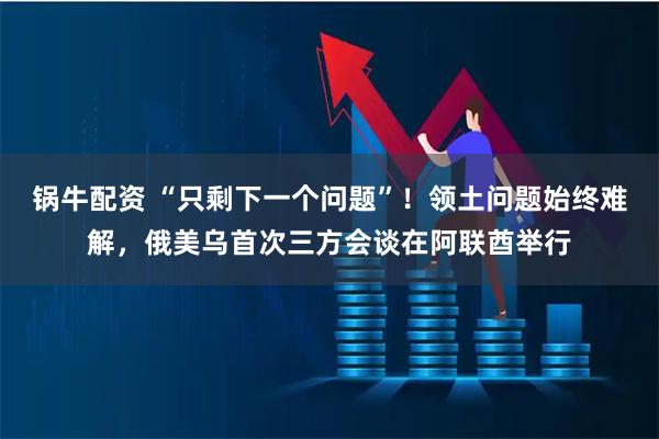 锅牛配资 “只剩下一个问题”！领土问题始终难解，俄美乌首次三方会谈在阿联酋举行