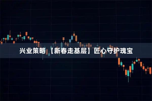 兴业策略 【新春走基层】匠心守护瑰宝