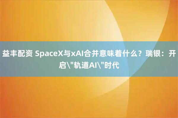 益丰配资 SpaceX与xAI合并意味着什么？瑞银：开启＂轨道AI＂时代