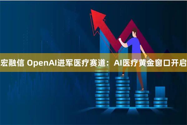 宏融信 OpenAI进军医疗赛道：AI医疗黄金窗口开启