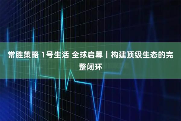 常胜策略 1号生活 全球启幕丨构建顶级生态的完整闭环